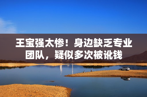 王宝强太惨！身边缺乏专业团队，疑似多次被讹钱