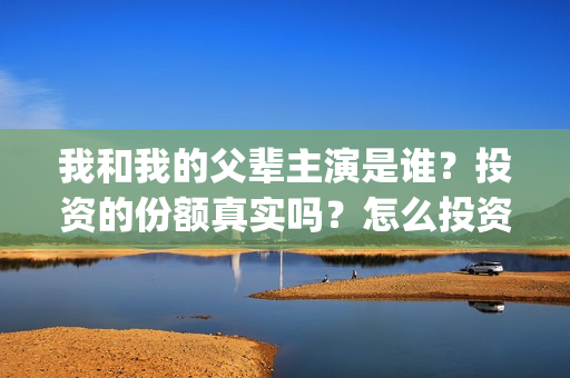 我和我的父辈主演是谁？投资的份额真实吗？怎么投资(我和我的父辈主要人物)