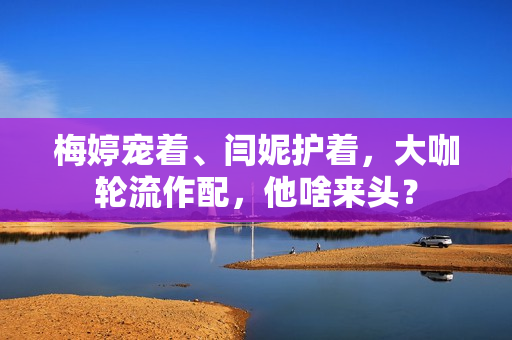 梅婷宠着、闫妮护着，大咖轮流作配，他啥来头？