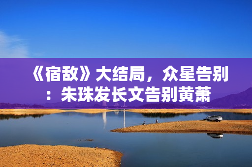 《宿敌》大结局，众星告别：朱珠发长文告别黄萧