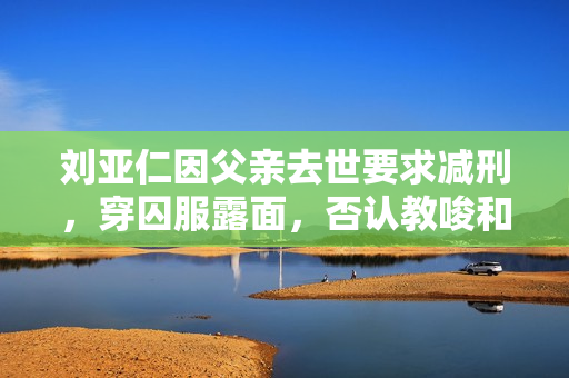 刘亚仁因父亲去世要求减刑，穿囚服露面，否认教唆和删除罪证