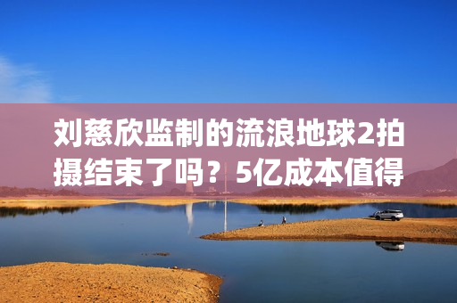 刘慈欣监制的流浪地球2拍摄结束了吗？5亿成本值得参与投资吗？(刘慈欣代表小说)