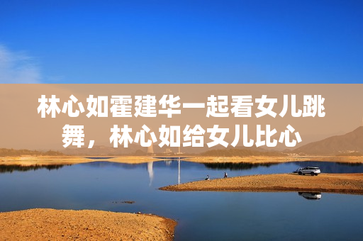 林心如霍建华一起看女儿跳舞，林心如给女儿比心