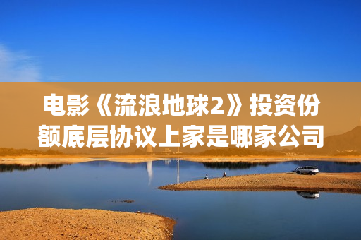 电影《流浪地球2》投资份额底层协议上家是哪家公司？拿了多少份额？(电影流浪地球演员表)