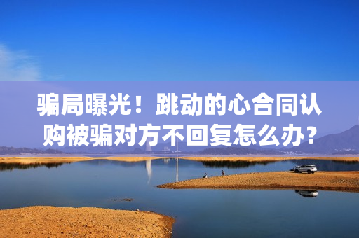 骗局曝光！跳动的心合同认购被骗对方不回复怎么办？怎么追回资金？——抵制耐克(跳动百科)