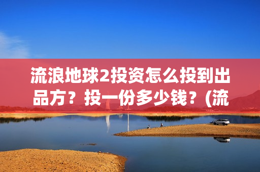 流浪地球2投资怎么投到出品方？投一份多少钱？(流浪地球2投资方都有哪些公司)