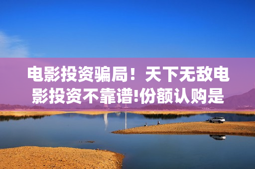 电影投资骗局！天下无敌电影投资不靠谱!份额认购是骗局!其中有何猫腻——抵制耐克(电影投资骗局怎么处理)