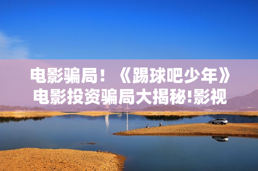 电影骗局！《踢球吧少年》电影投资骗局大揭秘!影视认购只是幌子!——抵制耐克