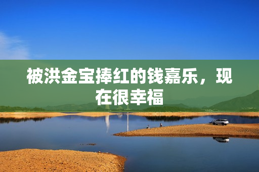 被洪金宝捧红的钱嘉乐，现在很幸福