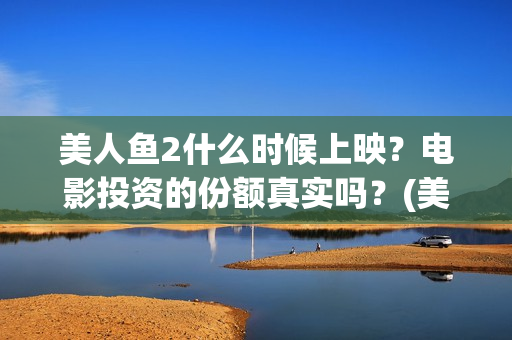 美人鱼2什么时候上映？电影投资的份额真实吗？(美人鱼2出来了吗)