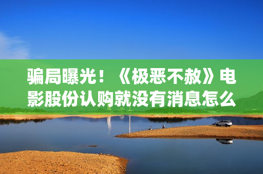 骗局曝光！《极恶不赦》电影股份认购就没有消息怎么回事？——抵制耐克(极惠买是真的吗)