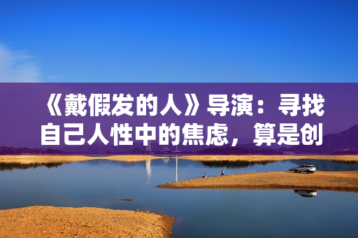 《戴假发的人》导演：寻找自己人性中的焦虑，算是创作的一种真诚