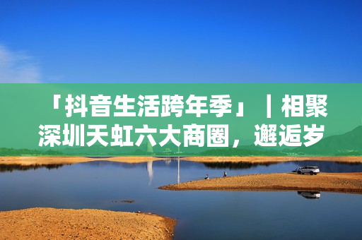  「抖音生活跨年季」｜相聚深圳天虹六大商圈，邂逅岁末心动盛宴