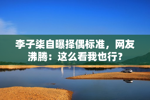 李子柒自曝择偶标准，网友沸腾：这么看我也行？