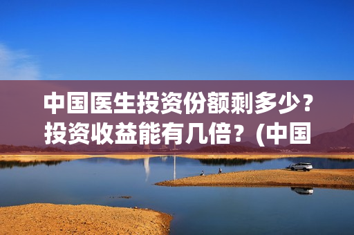 中国医生投资份额剩多少？投资收益能有几倍？(中国医生投资了多少钱)