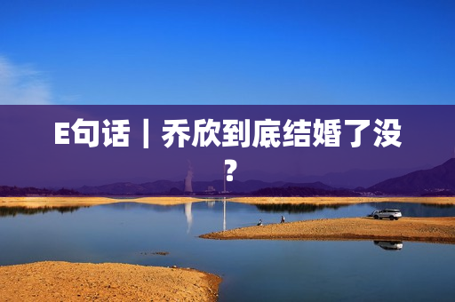 E句话｜乔欣到底结婚了没？