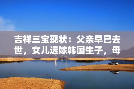 吉祥三宝现状：父亲早已去世，女儿远嫁韩国生子，母亲孤独一人