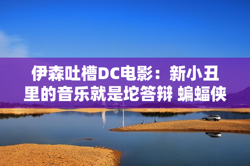 伊森吐槽DC电影：新小丑里的音乐就是坨答辩 蝙蝠侠也没内味了