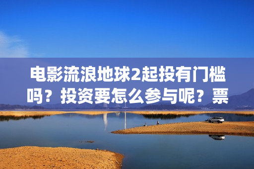 电影流浪地球2起投有门槛吗？投资要怎么参与呢？票房有高收益前景吗(电影流浪地球2影评)