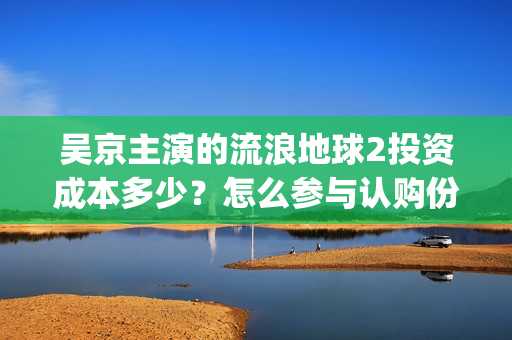 吴京主演的流浪地球2投资成本多少？怎么参与认购份额？分红有风险吗(吴京主演的流浪地球电影)