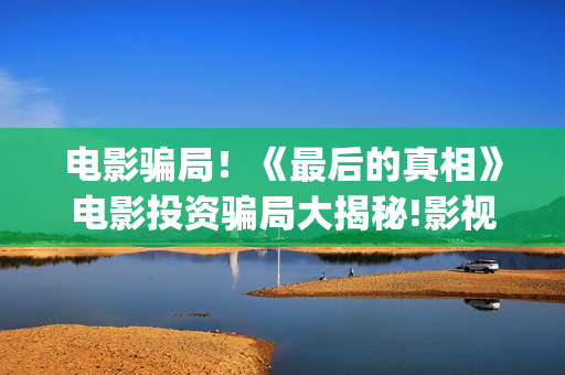 电影骗局！《最后的真相》电影投资骗局大揭秘!影视认购只是幌子!(很火的诈骗电影)