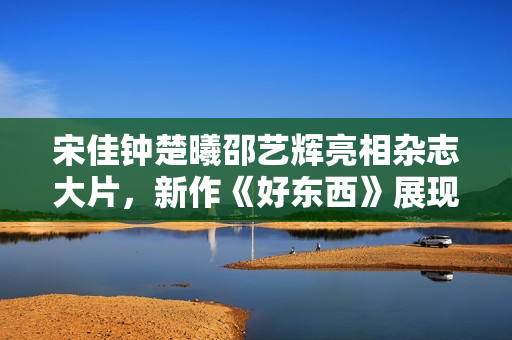 宋佳钟楚曦邵艺辉亮相杂志大片，新作《好东西》展现女性美好情谊