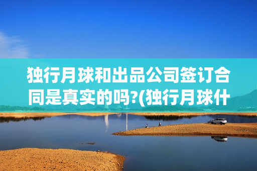 独行月球和出品公司签订合同是真实的吗?(独行月球什么时候上映)
