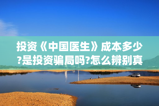 投资《中国医生》成本多少?是投资骗局吗?怎么辨别真假?(中国医生 投资骗局)