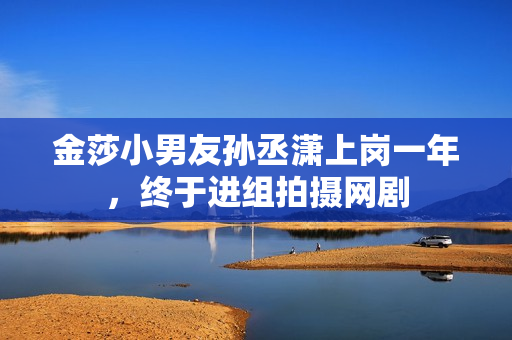 金莎小男友孙丞潇上岗一年，终于进组拍摄网剧