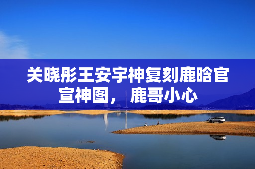 关晓彤王安宇神复刻鹿晗官宣神图， 鹿哥小心