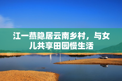 江一燕隐居云南乡村，与女儿共享田园慢生活