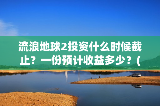流浪地球2投资什么时候截止？一份预计收益多少？(流浪地球2投资多少)