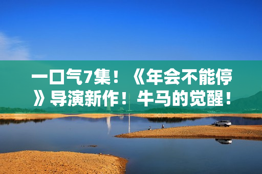 一口气7集！《年会不能停》导演新作！牛马的觉醒！