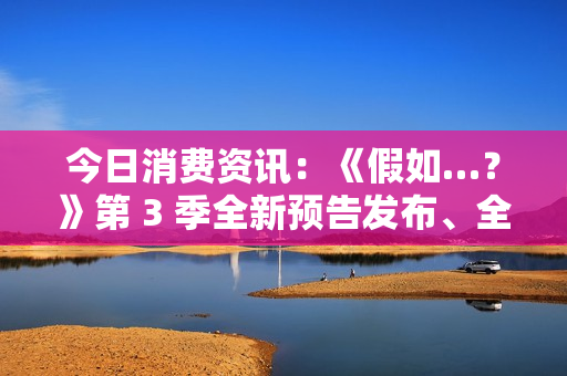 今日消费资讯：《假如…？》第 3 季全新预告发布、全新福特领睿和领裕插电混动 SUV 正式上市