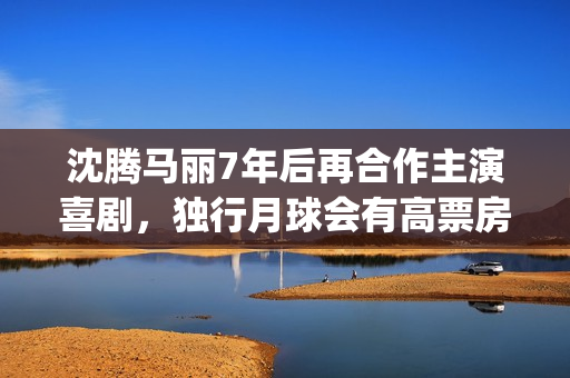 沈腾马丽7年后再合作主演喜剧，独行月球会有高票房吗？能投资吗？(沈腾马丽现状)