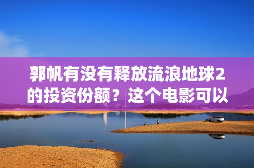 郭帆有没有释放流浪地球2的投资份额？这个电影可以投资吗？(郭帆导演作品风格)
