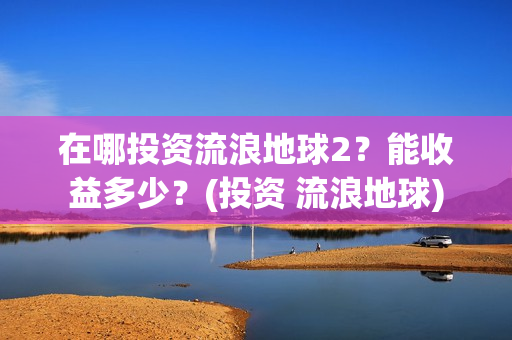 在哪投资流浪地球2？能收益多少？(投资 流浪地球)