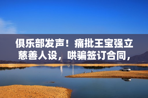 俱乐部发声！痛批王宝强立慈善人设，哄骗签订合同，要求还血汗钱