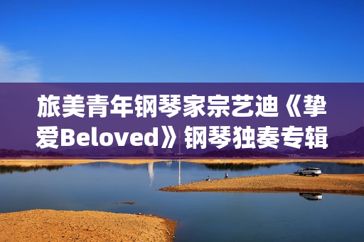 旅美青年钢琴家宗艺迪《挚爱Beloved》钢琴独奏专辑9日发布(旅美青年钢琴家李和学)