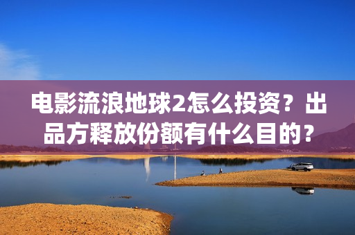 电影流浪地球2怎么投资？出品方释放份额有什么目的？(流浪地球2观后感)