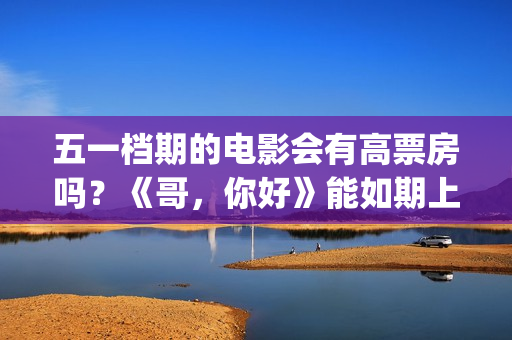五一档期的电影会有高票房吗？《哥，你好》能如期上映吗？还能投资吗(五一档期电影票房排名)