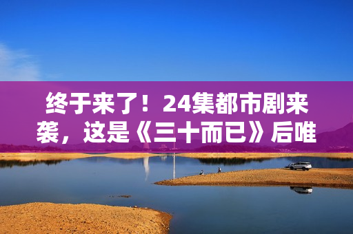 终于来了！24集都市剧来袭，这是《三十而已》后唯一让我想追的剧