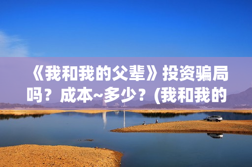 《我和我的父辈》投资骗局吗？成本~多少？(我和我的父辈在线观看免费全集电视剧)