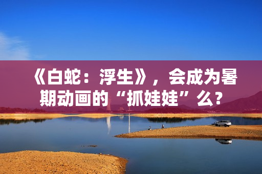 《白蛇：浮生》，会成为暑期动画的“抓娃娃”么？