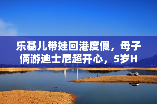 乐基儿带娃回港度假，母子俩游迪士尼超开心，5岁Hunter帅气可爱