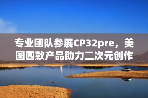 专业团队参展CP32pre，美图四款产品助力二次元创作者打开新体验(参赛团队成员简介)