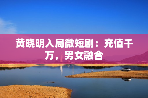 黄晓明入局微短剧：充值千万，男女融合