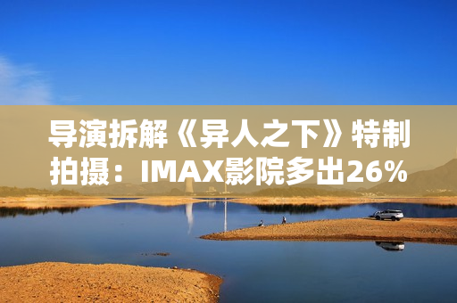 导演拆解《异人之下》特制拍摄：IMAX影院多出26%画面内容