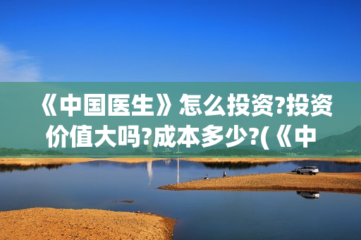 《中国医生》怎么投资?投资价值大吗?成本多少?(《中国医生》发布终极预告)