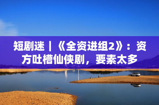 短剧迷｜《全资进组2》：资方吐槽仙侠剧，要素太多